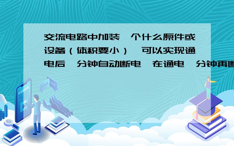 交流电路中加装一个什么原件或设备（体积要小）,可以实现通电后一分钟自动断电,在通电一分钟再断电