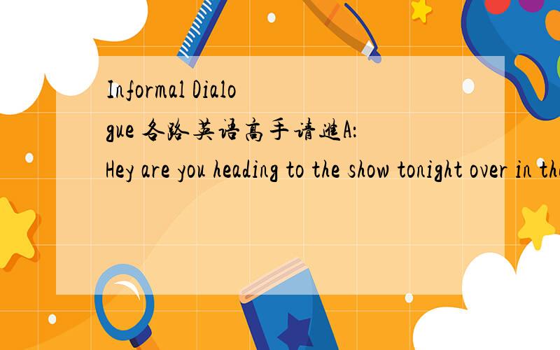 Informal Dialogue 各路英语高手请进A：Hey are you heading to the show tonight over in the Art Building?B：Are you kidding?Wild horses couldn't keep me away.8pm,yeah?A：Yup-you got it.Word on the street is that the band is going to cover a b