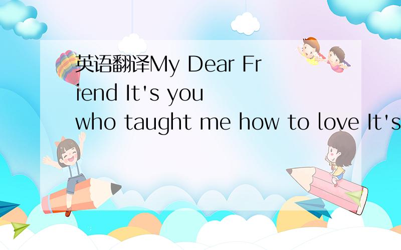 英语翻译My Dear Friend It's you who taught me how to love It's you who let me feel the happiness of friendship And it's you who give me the pain of broken heart You give me the cold from distance You show me what a fool I am Your 