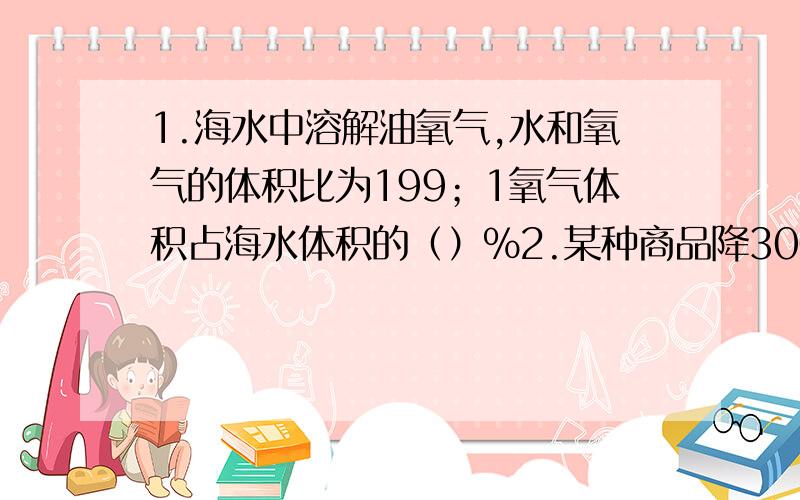 1.海水中溶解油氧气,水和氧气的体积比为199；1氧气体积占海水体积的（）%2.某种商品降300元后售价为500元降低了百分之几3.晓峰爸爸今年工资比去年工资增加了八分之一今年工资是去年的百