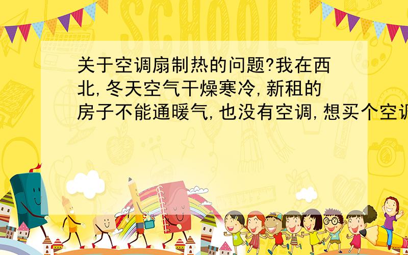 关于空调扇制热的问题?我在西北,冬天空气干燥寒冷,新租的房子不能通暖气,也没有空调,想买个空调扇,冷暖型的.想问下它的制热效果怎么样.在西北干燥的冬天,能使室温真正上升吗?它好像是