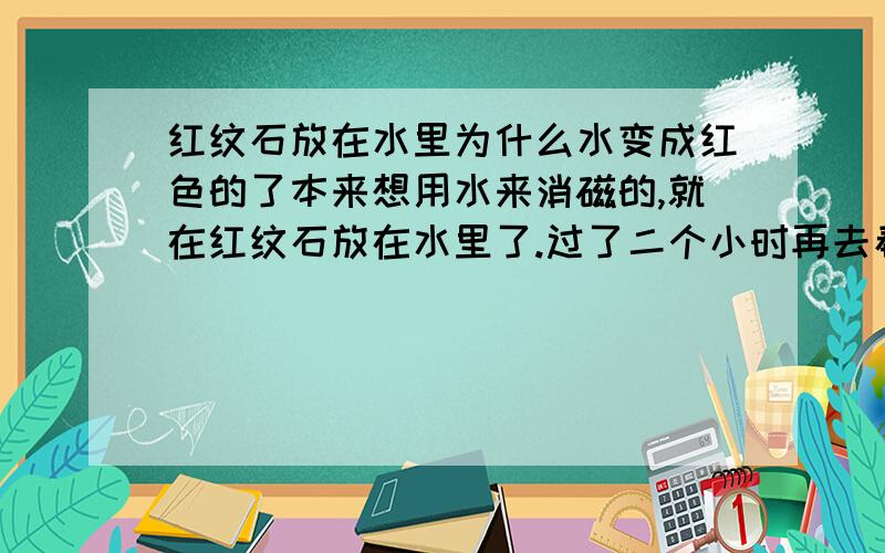 红纹石放在水里为什么水变成红色的了本来想用水来消磁的,就在红纹石放在水里了.过了二个小时再去看水就变的有些红了,把红纹石拿出来,他本身的颜色没怎么退.可是水是红的啊!有谁知道