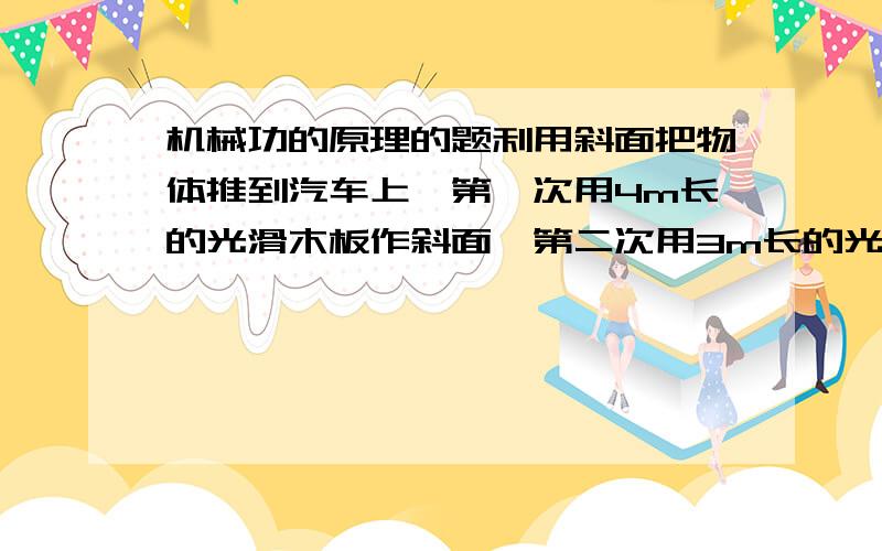 机械功的原理的题利用斜面把物体推到汽车上,第一次用4m长的光滑木板作斜面,第二次用3m长的光滑木板作斜面,则第一次推物体的力是第二次推同一物体所用力的多少?