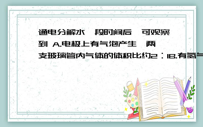 通电分解水一段时间后,可观察到 A.电极上有气泡产生,两支玻璃管内气体的体积比约2：1B.有氢气和氧气生成,且体积比约1：2通电分解水一段时间后，可观察到 （ ）A.电极上有气泡产生，两支