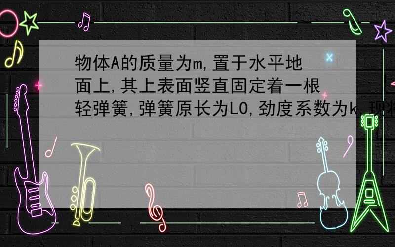 物体A的质量为m,置于水平地面上,其上表面竖直固定着一根轻弹簧,弹簧原长为L0,劲度系数为k,现将弹簧上端缓慢向上拉起一段距离L,使物体A离开地面,求:(1)物体A刚离开地面时弹簧长度是多少?(2