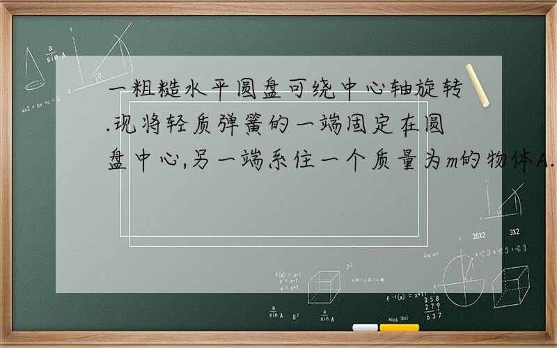 一粗糙水平圆盘可绕中心轴旋转.现将轻质弹簧的一端固定在圆盘中心,另一端系住一个质量为m的物体A.设弹簧的劲度系数为K.弹簧原长为L,讲物体置于离圆心R处.R>L.圆盘不动,物体保持静止.现