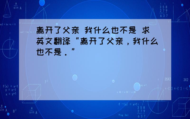 离开了父亲 我什么也不是 求英文翻译“离开了父亲，我什么也不是。”