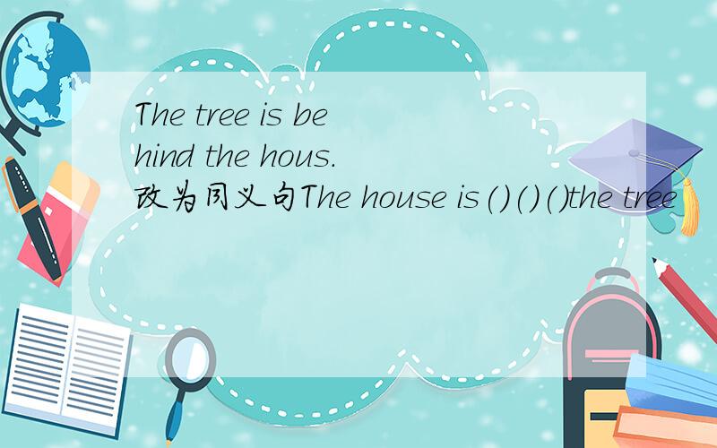The tree is behind the hous.改为同义句The house is()()()the tree