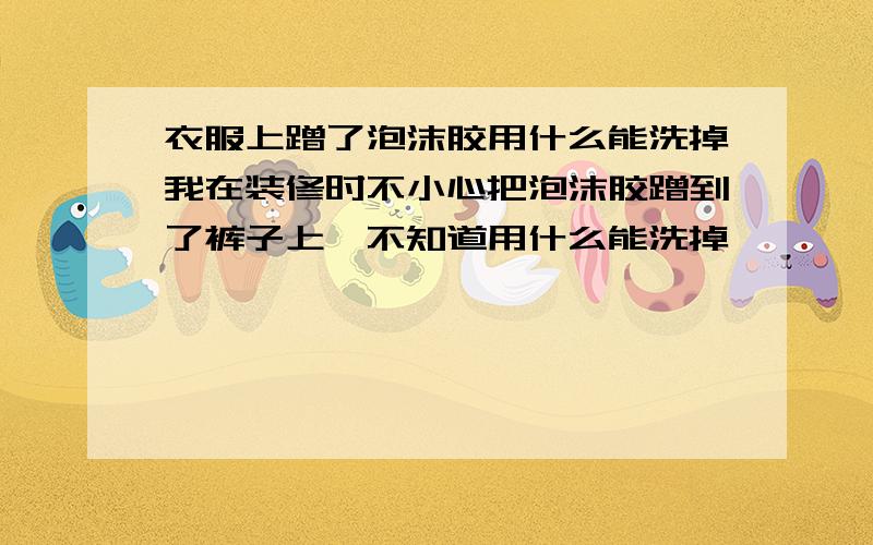 衣服上蹭了泡沫胶用什么能洗掉我在装修时不小心把泡沫胶蹭到了裤子上,不知道用什么能洗掉