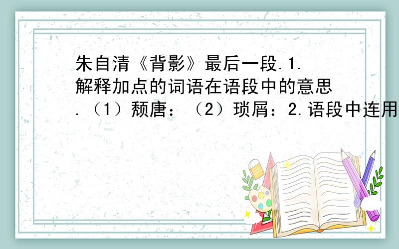 朱自清《背影》最后一段.1.解释加点的词语在语段中的意思.（1）颓唐：（2）琐屑：2.语段中连用两个“自然”,表达了什麽内容?体现了作者怎样的思想感情?3.父亲的信中有一处运用了婉曲的