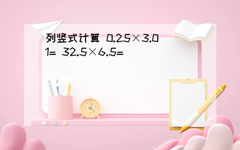 列竖式计算 0.25×3.01= 32.5×6.5=