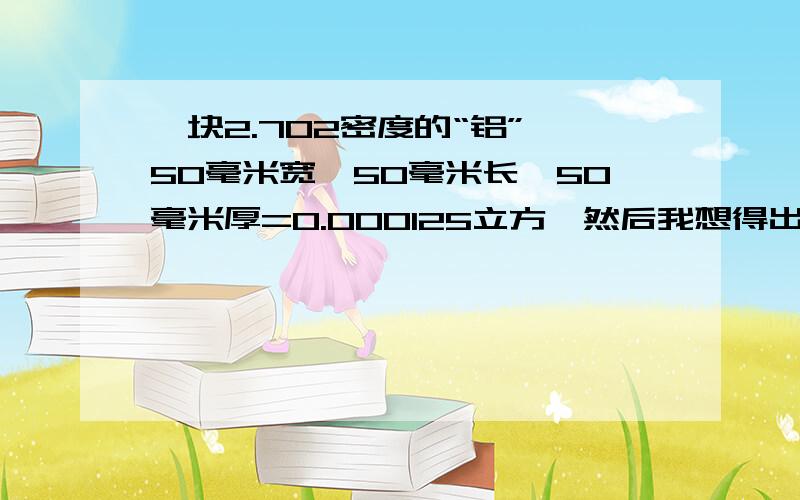 一块2.702密度的“铝” 50毫米宽*50毫米长*50毫米厚=0.000125立方,然后我想得出重量是多少斤或千克?