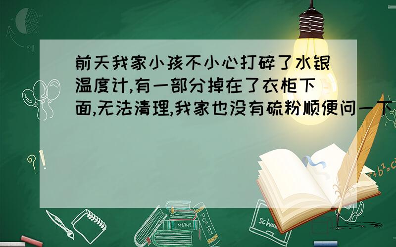 前天我家小孩不小心打碎了水银温度计,有一部分掉在了衣柜下面,无法清理,我家也没有硫粉顺便问一下：到底在哪里能买到硫粉啊?水银体温计中的水银算不算大剂量啊?有没有办法清理衣柜