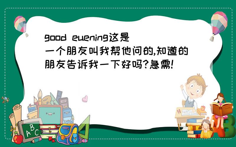 good euening这是一个朋友叫我帮他问的,知道的朋友告诉我一下好吗?急需!