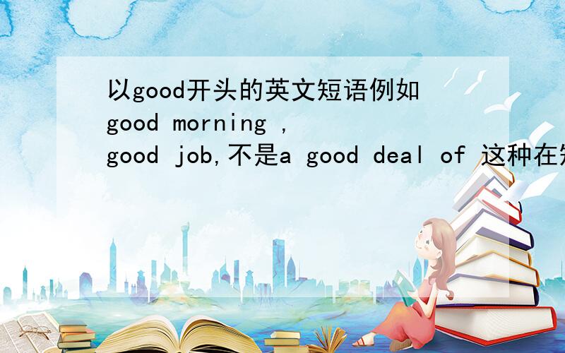 以good开头的英文短语例如good morning ,good job,不是a good deal of 这种在短语中的,是在词首对不起，请吧汉语意思带上