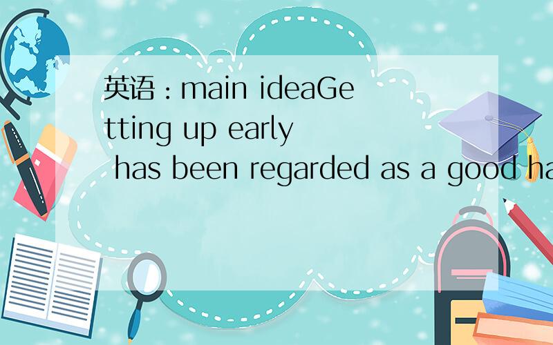 英语：main ideaGetting up early has been regarded as a good habit since ancient times.Many years ago,people thought that if we went to bed early and got up early,we would be energetic the whole day.Morning is the best time of a day.In the morning,