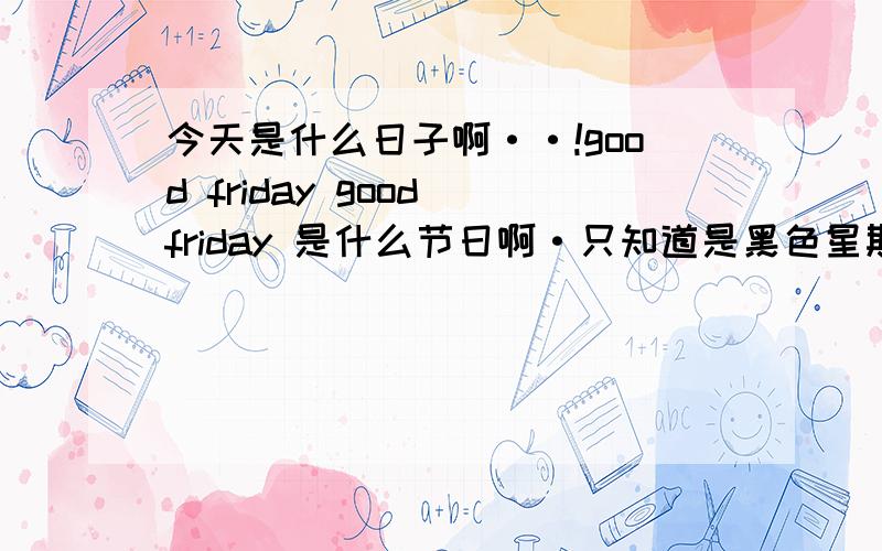 今天是什么日子啊··!good friday good friday 是什么节日啊·只知道是黑色星期五但是有什么意义吗·!耶稣受难日?