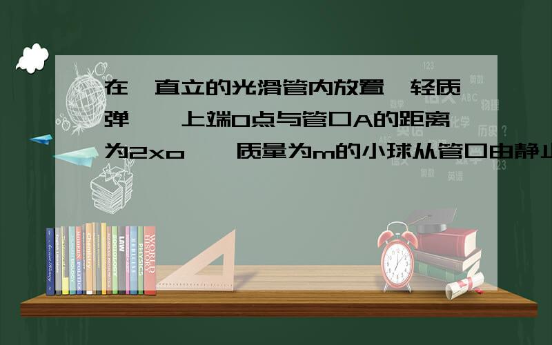 在一直立的光滑管内放置一轻质弹簧,上端O点与管口A的距离为2xo,一质量为m的小球从管口由静止如图所示,在一直立的光滑管内放置一轻质弹簧,上端O点与管口A的距离为2xo,一质量为m的小球从