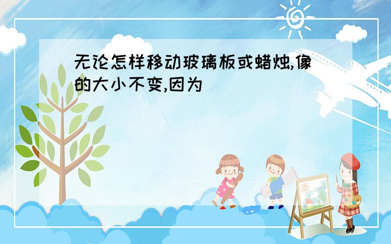 无论怎样移动玻璃板或蜡烛,像的大小不变,因为