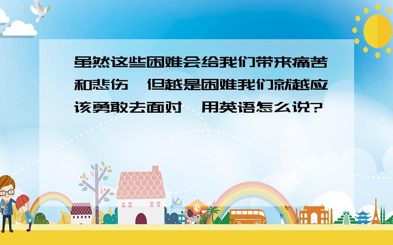 虽然这些困难会给我们带来痛苦和悲伤,但越是困难我们就越应该勇敢去面对,用英语怎么说?