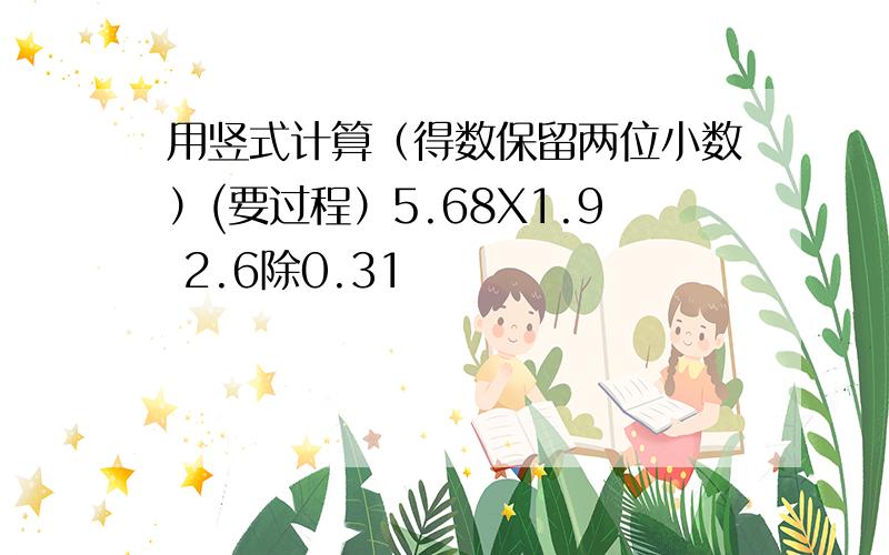 用竖式计算（得数保留两位小数）(要过程）5.68X1.9 2.6除0.31