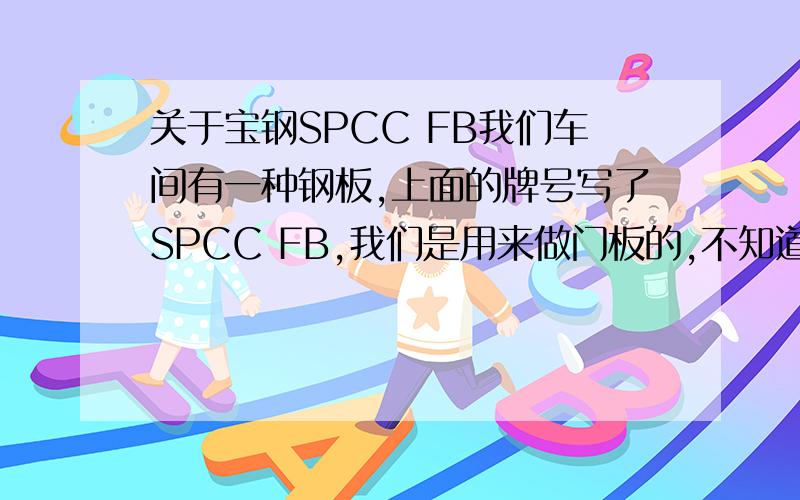 关于宝钢SPCC FB我们车间有一种钢板,上面的牌号写了SPCC FB,我们是用来做门板的,不知道他是按照什么来命名的,它的力学性能怎么样,还有就是FB代表什么?那spcc相当于国标的哪个牌号啊？他和