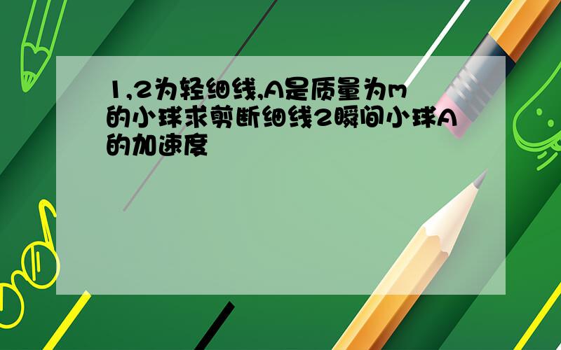 1,2为轻细线,A是质量为m的小球求剪断细线2瞬间小球A的加速度