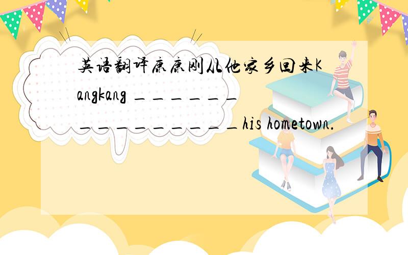英语翻译康康刚从他家乡回来Kangkang _______________his hometown.