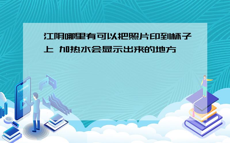 江阴哪里有可以把照片印到杯子上 加热水会显示出来的地方