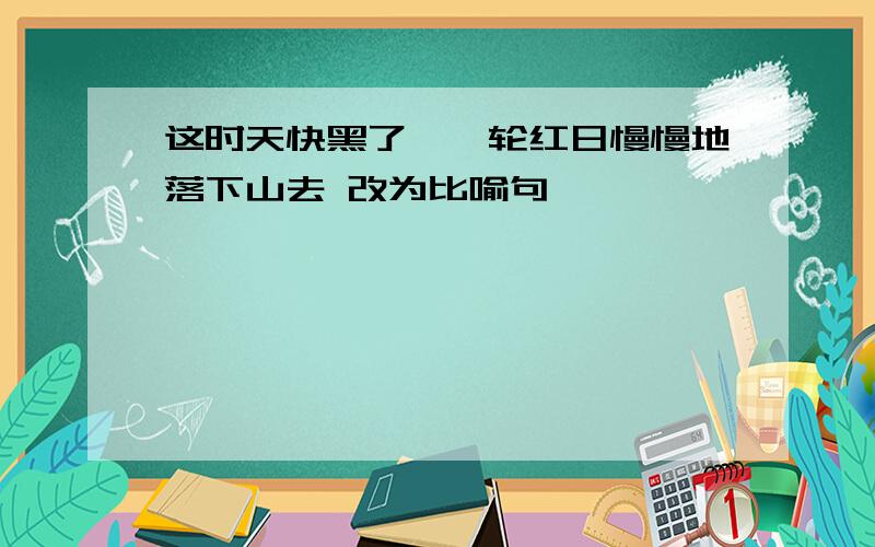 这时天快黑了,一轮红日慢慢地落下山去 改为比喻句