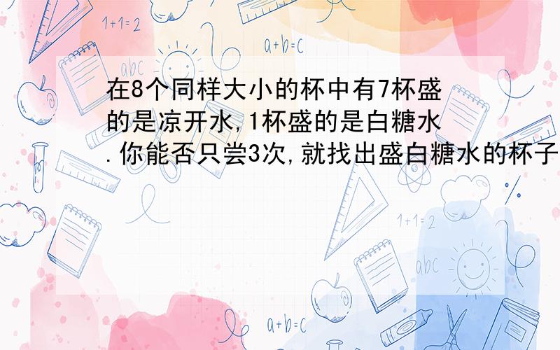 在8个同样大小的杯中有7杯盛的是凉开水,1杯盛的是白糖水.你能否只尝3次,就找出盛白糖水的杯子来?