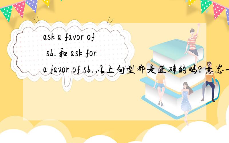 ask a favor of sb.和 ask for a favor of sb.以上句型都是正确的吗?意思一样吗?