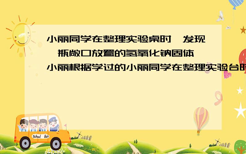 小丽同学在整理实验桌时,发现一瓶敞口放置的氢氧化钠固体,小丽根据学过的小丽同学在整理实验台时,发现一瓶敞口放置的氢氧化钠固体,小丽猜想该瓶氢氧化钠可能因与空气中的二氧化碳反