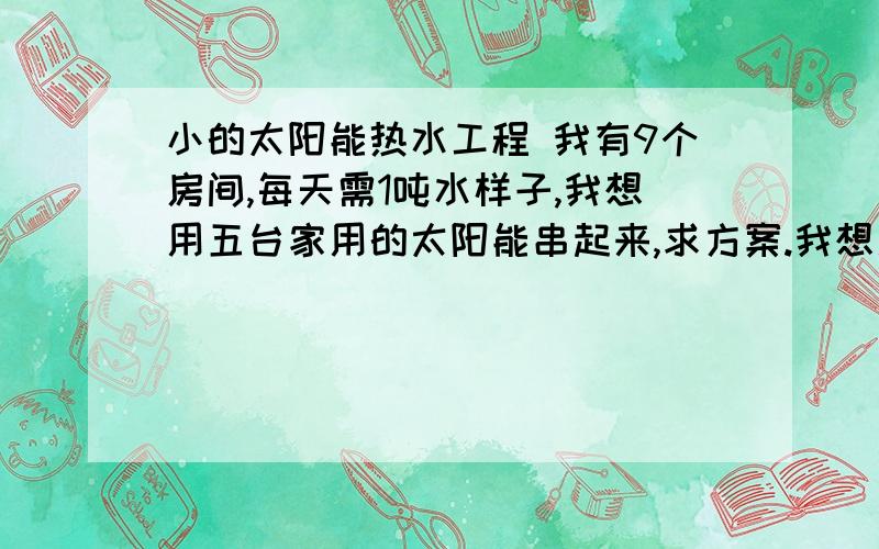 小的太阳能热水工程 我有9个房间,每天需1吨水样子,我想用五台家用的太阳能串起来,求方案.我想用五台家用的太阳能串起来,另加一个1吨的水箱,当温度高于55度时用泵将热水打入水箱中,水温