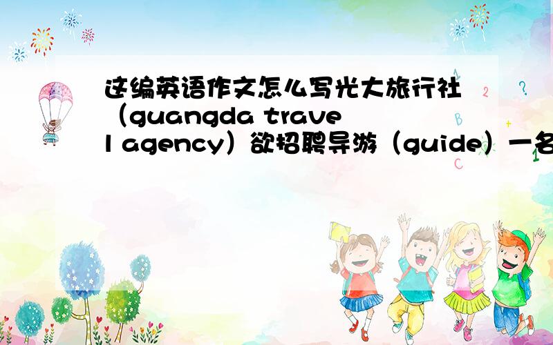 这编英语作文怎么写光大旅行社（guangda travel agency）欲招聘导游（guide）一名1.年龄25-302.个性开朗随和.积极主动.魄力十足（pleasant personality with initiative and drive）3.能在压力下工作,具有较强