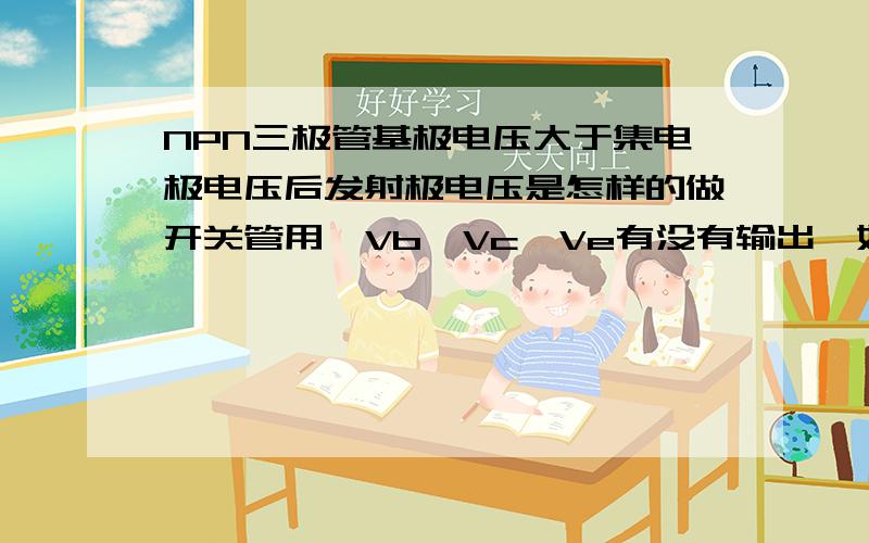 NPN三极管基极电压大于集电极电压后发射极电压是怎样的做开关管用,Vb>Vc,Ve有没有输出,如果有是比Vc大还是小还是相等?