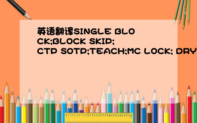 英语翻译SINGLE BLOCK;BLOCK SKIP;CTP SOTP;TEACH;MC LOCK; DRY RUN;MC LOCK;回来还有回增