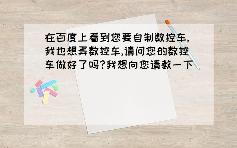 在百度上看到您要自制数控车,我也想弄数控车,请问您的数控车做好了吗?我想向您请教一下