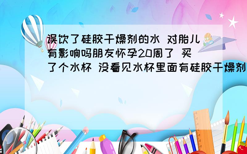 误饮了硅胶干燥剂的水 对胎儿有影响吗朋友怀孕20周了 买了个水杯 没看见水杯里面有硅胶干燥剂喝了200毫升才发现硅胶干燥剂 请问对胎儿有影响吗