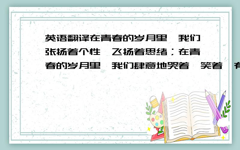 英语翻译在青春的岁月里,我们张扬着个性、飞扬着思绪；在青春的岁月里,我们肆意地哭着、笑着,有着属于我们的纯真；在青春的岁月里,我们留下了永恒的美好回忆.不需要掩饰,不需要躲避,