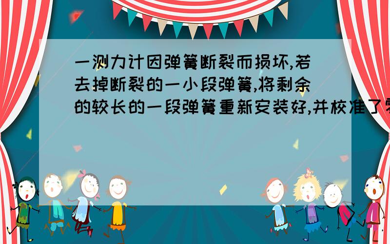 一测力计因弹簧断裂而损坏,若去掉断裂的一小段弹簧,将剩余的较长的一段弹簧重新安装好,并校准了零刻度,那么用这个修复的弹簧测力计测量时,测量值与原来测量值相比（）A 比原来大.B 比