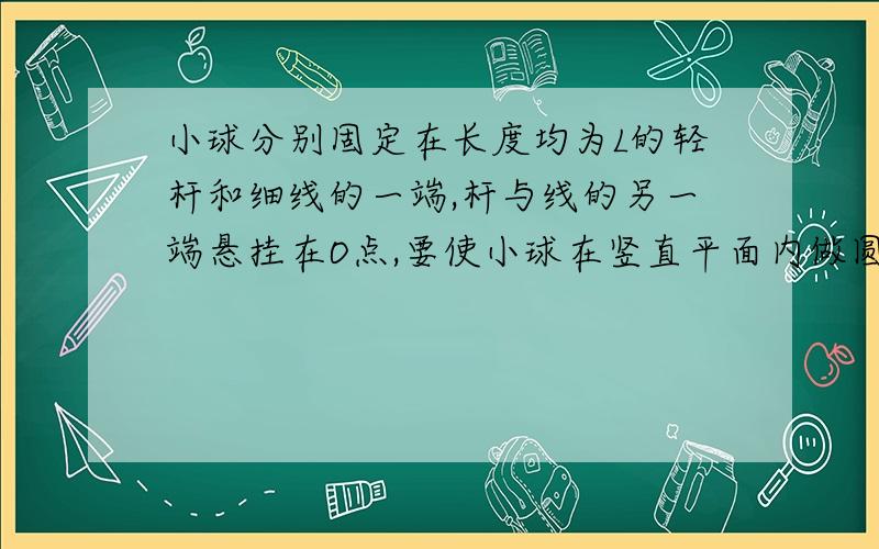 小球分别固定在长度均为L的轻杆和细线的一端,杆与线的另一端悬挂在O点,要使小球在竖直平面内做圆周运动,且都能通过圆周的最高点,那么在最低点应给杆和线上的球的最小速度v1和v2分别是