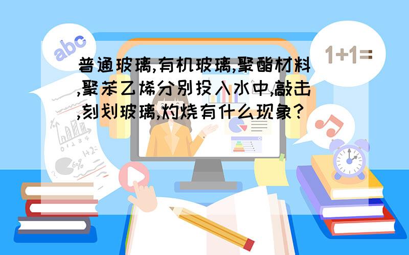 普通玻璃,有机玻璃,聚酯材料,聚苯乙烯分别投入水中,敲击,刻划玻璃,灼烧有什么现象?