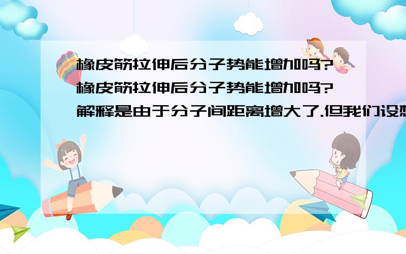 橡皮筋拉伸后分子势能增加吗?橡皮筋拉伸后分子势能增加吗?解释是由于分子间距离增大了.但我们设想,如果外力对橡皮筋做功为W,橡皮筋的弹性势能增加为E 则应该有W=E,那橡皮筋的内能又怎