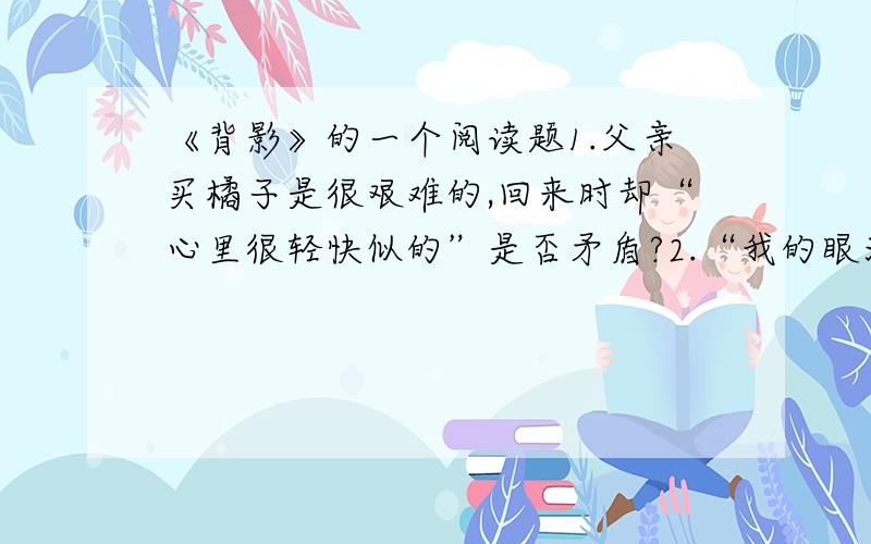 《背影》的一个阅读题1.父亲买橘子是很艰难的,回来时却“心里很轻快似的”是否矛盾?2.“我的眼泪又来了”,又字在内容的角度上说好在哪里?如果2题不答,只答第一题也可以同志们,为了人