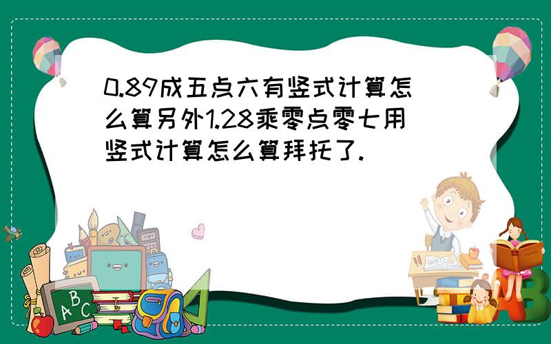 0.89成五点六有竖式计算怎么算另外1.28乘零点零七用竖式计算怎么算拜托了.