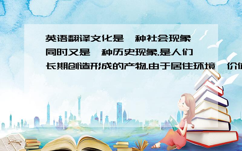 英语翻译文化是一种社会现象,同时又是一种历史现象.是人们长期创造形成的产物.由于居住环境、价值观念、社会习俗、宗教信仰、历史发展等不同,各民族形成了自己的文化规范,这就是文