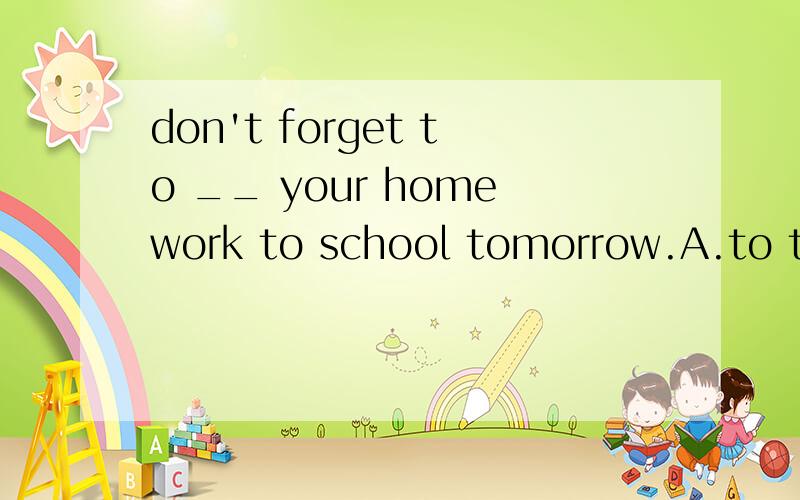 don't forget to __ your homework to school tomorrow.A.to take B.to bring回答是don't worry about that,mum.i can take care of everything by myself.答案是选B.为什么选b?