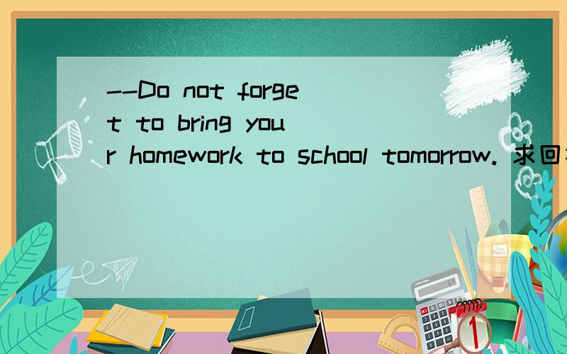 --Do not forget to bring your homework to school tomorrow. 求回答 急!--A.sorry i will.     B.OK i will not.       C.I am afraid i will.        D.I am afraid i will not.