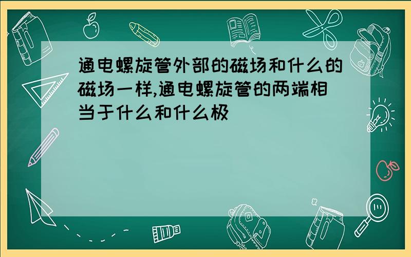 通电螺旋管外部的磁场和什么的磁场一样,通电螺旋管的两端相当于什么和什么极